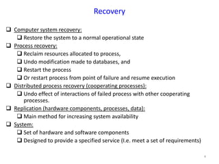 4
Recovery
 Computer system recovery:
 Restore the system to a normal operational state
 Process recovery:
 Reclaim resources allocated to process,
 Undo modification made to databases, and
 Restart the process
 Or restart process from point of failure and resume execution
 Distributed process recovery (cooperating processes):
 Undo effect of interactions of failed process with other cooperating
processes.
 Replication (hardware components, processes, data):
 Main method for increasing system availability
 System:
 Set of hardware and software components
 Designed to provide a specified service (I.e. meet a set of requirements)
 
