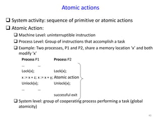 40
Atomic actions
 System activity: sequence of primitive or atomic actions
 Atomic Action:
 Machine Level: uninterruptible instruction
 Process Level: Group of instructions that accomplish a task
 Example: Two processes, P1 and P2, share a memory location ‘x’ and both
modify ‘x’
Process P1 Process P2
… …
Lock(x); Lock(x);
x := x + z; x := x + y; Atomic action
Unlock(x); Unlock(x);
… …
successful exit
 System level: group of cooperating process performing a task (global
atomicity)
 