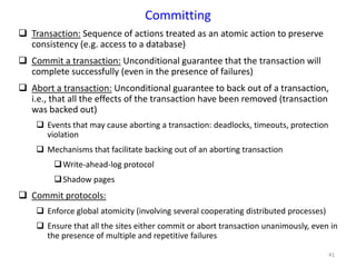 41
Committing
 Transaction: Sequence of actions treated as an atomic action to preserve
consistency (e.g. access to a database)
 Commit a transaction: Unconditional guarantee that the transaction will
complete successfully (even in the presence of failures)
 Abort a transaction: Unconditional guarantee to back out of a transaction,
i.e., that all the effects of the transaction have been removed (transaction
was backed out)
 Events that may cause aborting a transaction: deadlocks, timeouts, protection
violation
 Mechanisms that facilitate backing out of an aborting transaction
Write-ahead-log protocol
Shadow pages
 Commit protocols:
 Enforce global atomicity (involving several cooperating distributed processes)
 Ensure that all the sites either commit or abort transaction unanimously, even in
the presence of multiple and repetitive failures
 