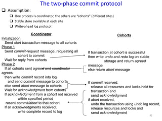 42
The two-phase commit protocol
 Assumption:
 One process is coordinator, the others are “cohorts” (different sites)
 Stable store available at each site
 Write-ahead log protocol
Coordinator
Initialization
Send start transaction message to all cohorts
Phase 1
Send commit-request message, requesting all
cohort to commit
Wait for reply from cohorts
Phase 2
If all cohorts sent agreed and coordinator
agrees
then write commit record into log
and send commit message to cohorts
else send abort message to cohorts
Wait for acknowledgment from cohorts
If acknowledgment from a cohort not received
within specified period
resent commit/abort to that cohort
If all acknowledgments received,
write complete record to log
Cohorts
If transaction at cohort is successful
then write undo and redo log on stable
storage and return agreed
message
else return abort message
If commit received,
release all resources and locks held for
transaction and
send acknowledgment
if abort received,
undo the transaction using undo log record,
release resources and locks and
send acknowledgment
 