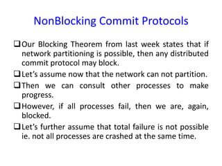 NonBlocking Commit Protocols
Our Blocking Theorem from last week states that if
network partitioning is possible, then any distributed
commit protocol may block.
Let’s assume now that the network can not partition.
Then we can consult other processes to make
progress.
However, if all processes fail, then we are, again,
blocked.
Let’s further assume that total failure is not possible
ie. not all processes are crashed at the same time.
 