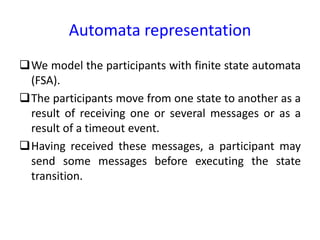 Automata representation
We model the participants with finite state automata
(FSA).
The participants move from one state to another as a
result of receiving one or several messages or as a
result of a timeout event.
Having received these messages, a participant may
send some messages before executing the state
transition.
 