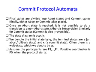 Commit Protocol Automata
 Final states are divided into Abort states and Commit states
(finally, either Abort or Commit takes place).
 Once an Abort state is reached, it is not possible to do a
transition to a non-Abort state. (Abort is irreversible). Similarly
for Commit states (Commit is also irreversible).
 The state diagram is acyclic.
 We denote the initial state by q, the terminal states are a (an
abort/rollback state) and c (a commit state). Often there is a
wait-state, which we denote by w.
 Assume the participants are P1,…,Pn. Possible coordinator is
P0, when the protocol starts.
 