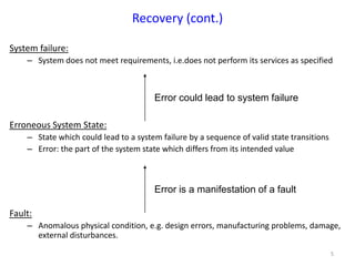 5
System failure:
– System does not meet requirements, i.e.does not perform its services as specified
Erroneous System State:
– State which could lead to a system failure by a sequence of valid state transitions
– Error: the part of the system state which differs from its intended value
Fault:
– Anomalous physical condition, e.g. design errors, manufacturing problems, damage,
external disturbances.
Recovery (cont.)
Error could lead to system failure
Error is a manifestation of a fault
 
