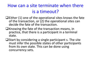 How can a site terminate when there
is a timeout?
Either (1) one of the operational sites knows the fate
of the transaction, or (2) the operational sites can
decide the fate of the transaction.
Knowing the fate of the transaction means, in
practice, that there is a participant in a terminal
state.
Start by considering a single participant s. The site
must infer the possible states of other participants
from its own state. This can be done using
concurrency sets.
 