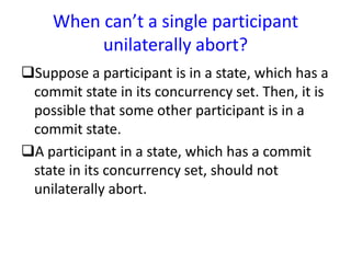 When can’t a single participant
unilaterally abort?
Suppose a participant is in a state, which has a
commit state in its concurrency set. Then, it is
possible that some other participant is in a
commit state.
A participant in a state, which has a commit
state in its concurrency set, should not
unilaterally abort.
 