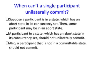 When can’t a single participant
unilaterally commit?
Suppose a participant is in a state, which has an
abort state in its concurrency set. Then, some
participant may be in an abort state.
A participant in a state, which has an abort state in
its concurrency set, should not unilaterally commit.
Also, a participant that is not in a committable state
should not commit.
 