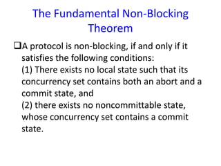 The Fundamental Non-Blocking
Theorem
A protocol is non-blocking, if and only if it
satisfies the following conditions:
(1) There exists no local state such that its
concurrency set contains both an abort and a
commit state, and
(2) there exists no noncommittable state,
whose concurrency set contains a commit
state.
 