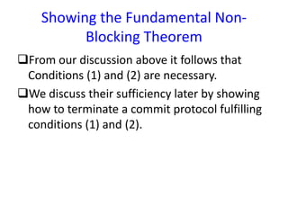 Showing the Fundamental Non-
Blocking Theorem
From our discussion above it follows that
Conditions (1) and (2) are necessary.
We discuss their sufficiency later by showing
how to terminate a commit protocol fulfilling
conditions (1) and (2).
 