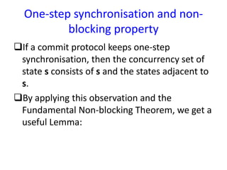 One-step synchronisation and non-
blocking property
If a commit protocol keeps one-step
synchronisation, then the concurrency set of
state s consists of s and the states adjacent to
s.
By applying this observation and the
Fundamental Non-blocking Theorem, we get a
useful Lemma:
 
