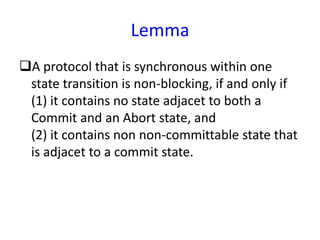 Lemma
A protocol that is synchronous within one
state transition is non-blocking, if and only if
(1) it contains no state adjacet to both a
Commit and an Abort state, and
(2) it contains non non-committable state that
is adjacet to a commit state.
 