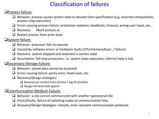 6
Process failure:
 Behavior: process causes system state to deviate from specification (e.g. incorrect computation,
process stop execution)
 Errors causing process failure: protection violation, deadlocks, timeout, wrong user input, etc…
 Recovery: Abort process or
 Restart process from prior state
System failure:
 Behavior: processor fails to execute
 Caused by software errors or hardware faults (CPU/memory/bus/…/ failure)
 Recovery: system stopped and restarted in correct state
 Assumption: fail-stop processors, i.e. system stops execution, internal state is lost
Secondary Storage Failure:
 Behavior: stored data cannot be accessed
 Errors causing failure: parity error, head crash, etc.
 Recovery/Design strategies:
 Reconstruct content from archive + log of activities
 Design mirrored disk system
Communication Medium Failure:
 Behavior: a site cannot communicate with another operational site
 Errors/Faults: failure of switching nodes or communication links
 Recovery/Design Strategies: reroute, error-resistant communication protocols
Classification of failures
 