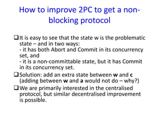 How to improve 2PC to get a non-
blocking protocol
It is easy to see that the state w is the problematic
state – and in two ways:
- it has both Abort and Commit in its concurrency
set, and
- it is a non-committable state, but it has Commit
in its concurrency set.
Solution: add an extra state between w and c
(adding between w and a would not do – why?)
We are primarily interested in the centralised
protocol, but similar decentralised improvement
is possible.
 