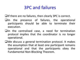 3PC and failures
If there are no failures, then clearly 3PC is correct.
In the presence of failures, the operational
participants should be able to terminate their
execution.
In the centralised case, a need for termination
protocol implies that the coordinator is no longer
operational.
We discuss a general termination protocol. It makes
the assumption that at least one participant remains
operational and that the participants obey the
Fundamental Non-Blocking Theorem.
 