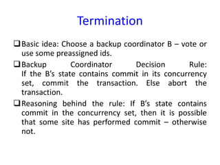 Termination
Basic idea: Choose a backup coordinator B – vote or
use some preassigned ids.
Backup Coordinator Decision Rule:
If the B’s state contains commit in its concurrency
set, commit the transaction. Else abort the
transaction.
Reasoning behind the rule: If B’s state contains
commit in the concurrency set, then it is possible
that some site has performed commit – otherwise
not.
 