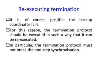 Re-executing termination
It is, of course, possible the backup
coordinator fails.
For this reason, the termination protocol
should be executed in such a way that it can
be re-executed.
In particular, the termination protocol must
not break the one-step synchronisation.
 