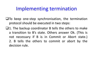 Implementing termination
To keep one-step synchronisation, the termination
protocol should be executed in two steps:
1. The backup coordinator B tells the others to make
a transition to B’s state. Others answer Ok. (This is
not necessary if B is in Commit or Abort state.)
2. B tells the others to commit or abort by the
decision rule.
 