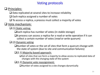 69
Voting protocols
 Principles:
 Data replicated at several sites to increase reliability
 Each replica assigned a number of votes
 To access a replica, a process must collect a majority of votes
 Vote mechanism:
 (1) Static voting:
Each replica has number of votes (in stable storage)
A process can access a replica for a read or write operation if it can
collect a certain number of votes (read or write quorum)
 (2) Dynamic voting
Number of votes or the set of sites that form a quorum change with
the state of system (due to site and communication failures)
(2.1) Majority based approach:
Set of sites that can form a majority to allow access to replicated data of
changes with the changing state of the system
(2.2) Dynamic vote reassignment:
Number of votes assigned to a site changes dynamically
 