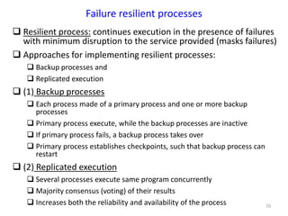 70
Failure resilient processes
 Resilient process: continues execution in the presence of failures
with minimum disruption to the service provided (masks failures)
 Approaches for implementing resilient processes:
 Backup processes and
 Replicated execution
 (1) Backup processes
 Each process made of a primary process and one or more backup
processes
 Primary process execute, while the backup processes are inactive
 If primary process fails, a backup process takes over
 Primary process establishes checkpoints, such that backup process can
restart
 (2) Replicated execution
 Several processes execute same program concurrently
 Majority consensus (voting) of their results
 Increases both the reliability and availability of the process
 