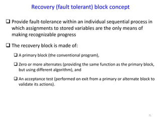 71
Recovery (fault tolerant) block concept
 Provide fault-tolerance within an individual sequential process in
which assignments to stored variables are the only means of
making recognizable progress
 The recovery block is made of:
 A primary block (the conventional program),
 Zero or more alternates (providing the same function as the primary block,
but using different algorithm), and
 An acceptance test (performed on exit from a primary or alternate block to
validate its actions).
 