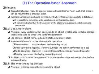 9
Principle:
 Record all changes made to state of process (‘audit trail’ or ‘log’) such that process
can be returned to a previous state
 Example: A transaction based environment where transactions update a database
 It is possible to commit or undo updates on a per-transaction basis
 A commit indicates that the transaction on the object was successful and changes are
permanent
(1.a) Updating-in-place
 Principle: every update (write) operation to an object creates a log in stable storage
that can be used to ‘undo’ and ‘redo’ the operation
 Log content: object name, old object state, new object state
 Implementation of a recoverable update operation:
Do operation: update object and write log record
Undo operation: log(old) -> object (undoes the action performed by a do)
Redo operation: log(new) -> object (redoes the action performed by a do)
Display operation: display log record (optional)
 Problem: a ‘do’ cannot be recovered if system crashes after write object but before
log record write
(1.b) The write-ahead log protocol
 Principle: write log record before updating object
(1) The Operation-based Approach
 