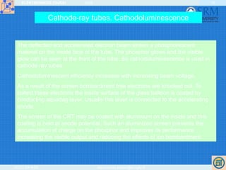 ELEKTRONIKOS ĮTAISAI 2009
VGTU EF ESK stanislovas.staras@el.vgtu.lt
18
Cathode-ray tubes. Cathodoluminescence
The deflected and accelerated electron beam strikes a phosphorescent
material on the inside face of the tube. The phosphor glows and the visible
glow can be seen at the front of the tube. So cathodoluminescence is used in
cathode ray tubes.
Cathodoluminescent efficiency increases with increasing beam voltage.
As a result of the screen bombardment free electrons are knocked out. To
collect these electrons the inside surface of the glass balloon is coated by
conducting aquadag layer. Usually this layer is connected to the accelerating
anode.
The screen of the CRT may be coated with aluminium on the inside and this
coating is held at anode potential. Such an aluminized screen prevents the
accumulation of charge on the phosphor and improves its performance
increasing the visible output and reducing the effects of ion bombardment.
 
