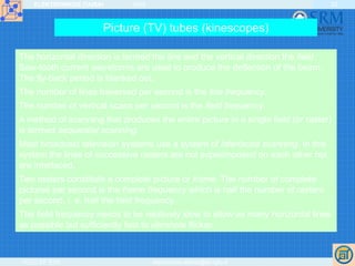 ELEKTRONIKOS ĮTAISAI 2009
VGTU EF ESK stanislovas.staras@el.vgtu.lt
22
Picture (TV) tubes (kinescopes)
The horizontal direction is termed the line and the vertical direction the field.
Saw-tooth current waveforms are used to produce the deflection of the beam.
The fly-back period is blanked out.
The number of lines traversed per second is the line frequency.
The number of vertical scans per second is the field frequency.
A method of scanning that produces the entire picture in a single field (or raster)
is termed sequential scanning.
Most broadcast television systems use a system of interlaced scanning. In this
system the lines of successive rasters are not superimposed on each other but
are interlaced.
Two rasters constitute a complete picture or frame. The number of complete
pictures per second is the frame frequency which is half the number of rasters
per second, i. e. half the field frequency.
The field frequency needs to be relatively slow to allow as many horizontal lines
as possible but sufficiently fast to eliminate flicker.
 