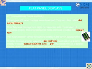 ELEKTRONIKOS ĮTAISAI 2009
VGTU EF ESK stanislovas.staras@el.vgtu.lt
28
FLAT PANEL DISPLAYS
CRTs are relatively fragile and bulky.
Other types of thinner displays were developed. They are often called flat
panel displays.
Most flat-panel displays form digits or characters with combination of
segments or dots. The arrangement of these elements is called the display
font.
The most common format for numeric display is the seven-segment font.
Graphic displays are like very large dot matrices. Each dot in a graphic
display is called picture element, pixel or pel. The capabilities of a graphic
display depend on number of pixels horizontally and vertically.
 