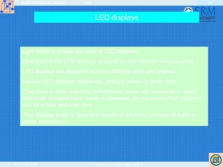 ELEKTRONIKOS ĮTAISAI 2009
VGTU EF ESK stanislovas.staras@el.vgtu.lt
30
LED displays
Light emitting diodes are used in LED displays.
Operation of the LED displays is based on the injection luminescence.
LED displays are available in many different sizes and shapes.
Usually LED displays radiate red, orange, yellow or green light.
They have a wide operating temperature range, are inexpensive, easily
interfaced to digital logic, easily multiplexed, do not require high voltages
and have fast response time.
The viewing angle is good and display of arbitrary numbers of digits is
easily assembled.
 
