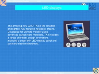 ELEKTRONIKOS ĮTAISAI 2009
VGTU EF ESK stanislovas.staras@el.vgtu.lt
31
The amazing new VAIO TX3 is the smallest
and lightest fully featured notebook around.
Developed for ultimate mobility using
advanced carbon-fibre materials, TX3 includes
a range of brilliant design innovations
including a super-thin LED display panel and
postcard-sized motherboard.
LED displays
 