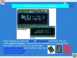 ELEKTRONIKOS ĮTAISAI 2009
VGTU EF ESK stanislovas.staras@el.vgtu.lt
35
Some displays can show only digits or alphanumeric characters. They are
called segment displays, because they are composed of several segments
that switch on and off. There are several types:
Seven segment display (most common, digits only)
Fourteen segment display
Sixteen segment display
Vacuum fluorescent displays
 