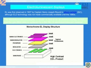 ELEKTRONIKOS ĮTAISAI 2009
VGTU EF ESK stanislovas.staras@el.vgtu.lt
38
Electroluminescent displays
EL was first observed in 1907 by Captain Henry Joseph Round in silicon carbide (SiC),
although ELD technology was not made commercially available until the 1980s.
http://www.indiana.edu/~hightech/fpd/papers/ELDs.html
The electroluminescent display is similar in idea to an ac plasma display, except
that the gas-filled area is replaced by a thin film of electroluminescent material.
 