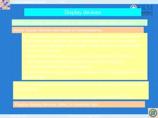 ELEKTRONIKOS ĮTAISAI 2009
VGTU EF ESK stanislovas.staras@el.vgtu.lt
4
Display devices
Electronic display devices based on various principles were developed.
Active display devices are based on luminescence.
Luminescence is the general term used to describe the emission of
electromagnetic radiation from a substance due to a non-thermal
process. Luminescence occurs from a solid when it is supplied with
some form of energy.
Photoluminescence arises as a result of absorption of photons.
In the case of cathodoluminescence material is excited by
bombardment with a beam of electrons.
Electroluminescence is a result of excitation from the application of an
electric field.
Fluorescence persists for a short lifetime of the transition between the two
energy levels.
Phosphorescence persists for much longer time (more than 10-8 s).
Passive display devices reflect or modulate light…
 