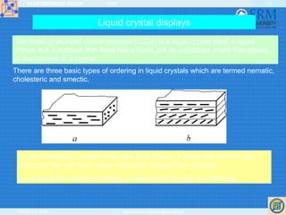ELEKTRONIKOS ĮTAISAI 2009
VGTU EF ESK stanislovas.staras@el.vgtu.lt
41
Liquid crystal displays
The heart of all liquid crystal displays (LCDs) is a liquid crystal itself. A liquid
crystal is a substance that flows like a liquid, but its molecules orient themselves
in the manner of a crystal.
In the cholesteric crystals molecules form planes. A plane has nematic-like
structure, but with each plane molecules change their direction.
As a result the molecules display a helical twist through the material.
There are three basic types of ordering in liquid crystals which are termed nematic,
cholesteric and smectic.
 