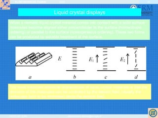 ELEKTRONIKOS ĮTAISAI 2009
VGTU EF ESK stanislovas.staras@el.vgtu.lt
42
Liquid crystal displays
When a nematic liquid crystal material comes into contact with a solid surface
molecules become aligned either perpendicular to the surface (homeotropic
ordering) or parallel to the surface (homogeneous ordering). These two forms
can be produced by suitable treatment of the surface.
The most important electrical characteristic of liquid crystal materials is that the
direction of the molecules can be controlled by the electric field. Usually the
molecules tend to be orientated along the electric field.
 
