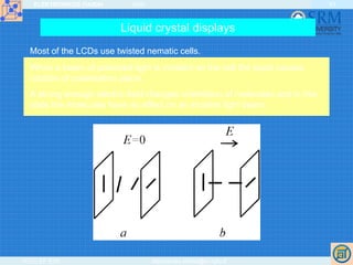 ELEKTRONIKOS ĮTAISAI 2009
VGTU EF ESK stanislovas.staras@el.vgtu.lt
43
Liquid crystal displays
Most of the LCDs use twisted nematic cells.
When a beam of polarised light is incident on the cell the liquid causes
rotation of polarisation plane.
A strong enough electric field changes orientation of molecules and in this
state the molecules have no effect on an incident light beam.
 