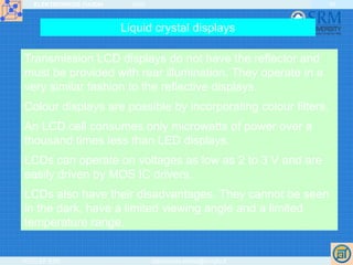ELEKTRONIKOS ĮTAISAI 2009
VGTU EF ESK stanislovas.staras@el.vgtu.lt
45
Liquid crystal displays
Transmission LCD displays do not have the reflector and
must be provided with rear illumination. They operate in a
very similar fashion to the reflective displays.
Colour displays are possible by incorporating colour filters.
An LCD cell consumes only microwatts of power over a
thousand times less than LED displays.
LCDs can operate on voltages as low as 2 to 3 V and are
easily driven by MOS IC drivers.
LCDs also have their disadvantages. They cannot be seen
in the dark, have a limited viewing angle and a limited
temperature range.
 