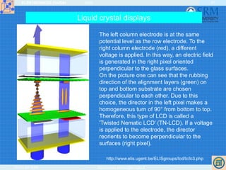 ELEKTRONIKOS ĮTAISAI 2009
VGTU EF ESK stanislovas.staras@el.vgtu.lt
47
The left column electrode is at the same
potential level as the row electrode. To the
right column electrode (red), a different
voltage is applied. In this way, an electric field
is generated in the right pixel oriented
perpendicular to the glass surfaces.
On the picture one can see that the rubbing
direction of the alignment layers (green) on
top and bottom substrate are chosen
perpendicular to each other. Due to this
choice, the director in the left pixel makes a
homogeneous turn of 90° from bottom to top.
Therefore, this type of LCD is called a
'Twisted Nematic LCD' (TN-LCD). If a voltage
is applied to the electrode, the director
reorients to become perpendicular to the
surfaces (right pixel).
http://www.elis.ugent.be/ELISgroups/lcd/lc/lc3.php
Liquid crystal displays
 