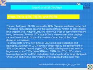 ELEKTRONIKOS ĮTAISAI 2009
VGTU EF ESK stanislovas.staras@el.vgtu.lt
49
The very first types of LCDs were called DSM (dynamic scattering mode), but
TN (twisted nematic) has become the standard today. Almost all active matrix
drive displays use TN type LCDs, and numerous types of active elements are
being developed. The use of TN type LCDs in simple matrix drive displays
causes the contrast to drop as the number of scan lines of the image
displayed is increased.
To compensate for this, new types of LCDs are being researched and
developed. Advances in LCD R&D have already led to the development of
STN (super twisted nematic) type LCDs, which offer high contrast, even on
large screens; and TSTN (triple STN) and FSTN (film STN) LCDs, which
feature a lightweight and thin body design that are optimal for large black-and-
white LCDs and precise color imaging when equipped with a color filter.
http://sharp-world.com/sc/library/lcd_e/s2_4_4e.htm
Liquid crystal displays
From TN to STN, TSTN, and FSTN
 