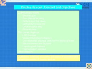 ELEKTRONIKOS ĮTAISAI 2009
VGTU EF ESK stanislovas.staras@el.vgtu.lt
5
Display devices. Content and objectives
Cathode ray tubes
Electron gun
Principles of focusing
Deflection of the beam
Cathodoluminescence
Oscilloscope tubes
Picture tubes
Flat panel displays
LED displays
Vacuum fluorescent displays
Gas discharge displays and plasma display panels
Electroluminescent displays
Liquid crystal displays
Field emission displays
Other displays
Objectives: overview structures, principles of operation and
general properties of display devices.
 