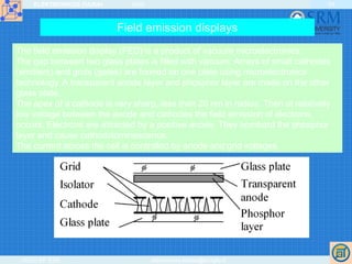 ELEKTRONIKOS ĮTAISAI 2009
VGTU EF ESK stanislovas.staras@el.vgtu.lt
54
Field emission displays
The field emission display (FED) is a product of vacuum microelectronics.
The gap between two glass plates is filled with vacuum. Arrays of small cathodes
(emitters) and grids (gates) are formed on one plate using microelectronics
technology. A transparent anode layer and phosphor layer are made on the other
glass plate.
The apex of a cathode is very sharp, less than 20 nm in radius. Then at relatively
low voltage between the anode and cathodes the field emission of electrons
occurs. Electrons are attracted by a positive anode. They bombard the phosphor
layer and cause cathodoluminescence.
The current across the cell is controlled by anode and grid voltages.
 