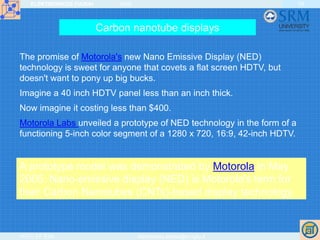 ELEKTRONIKOS ĮTAISAI 2009
VGTU EF ESK stanislovas.staras@el.vgtu.lt
59
The promise of Motorola's new Nano Emissive Display (NED)
technology is sweet for anyone that covets a flat screen HDTV, but
doesn't want to pony up big bucks.
Imagine a 40 inch HDTV panel less than an inch thick.
Now imagine it costing less than $400.
Motorola Labs unveiled a prototype of NED technology in the form of a
functioning 5-inch color segment of a 1280 x 720, 16:9, 42-inch HDTV.
A prototype model was demonstrated by Motorola in May
2005. Nano-emissive display (NED) is Motorola's term for
their Carbon Nanotubes (CNTs)-based display technology.
Carbon nanotube displays
 