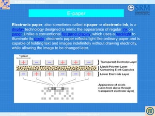 ELEKTRONIKOS ĮTAISAI 2009
VGTU EF ESK stanislovas.staras@el.vgtu.lt
61
E-paper
Electronic paper, also sometimes called e-paper or electronic ink, is a
display technology designed to mimic the appearance of regular ink on
paper. Unlike a conventional flat panel display, which uses a backlight to
illuminate its pixels, electronic paper reflects light like ordinary paper and is
capable of holding text and images indefinitely without drawing electricity,
while allowing the image to be changed later.
 