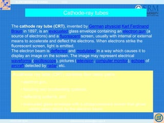 ELEKTRONIKOS ĮTAISAI 2009
VGTU EF ESK stanislovas.staras@el.vgtu.lt
7
Cathode-ray tubes
The cathode ray tube (CRT), invented by German physicist Karl Ferdinand
Braun in 1897, is an evacuated glass envelope containing an electron gun (a
source of electrons) and a fluorescent screen, usually with internal or external
means to accelerate and deflect the electrons. When electrons strike the
fluorescent screen, light is emitted.
The electron beam is deflected and modulated in a way which causes it to
display an image on the screen. The image may represent electrical
waveforms (oscilloscope), pictures (television, computer monitor), echoes of
aircraft detected by radar, etc.
A cathode ray tube (CRT) contains four basic parts:
• electron gun,
• focusing and accelerating systems,
• deflecting systems, and
• evacuated glass envelope with a phosphorescent screen that glows
visibly when struck by the electron beam.
 