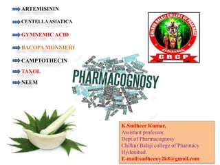 K.Sudheer Kumar,
Assistant professor.
Dept.of Pharmacognosy
Chilkur Balaji college of Pharmacy
Hyderabad.
E-mail:sudheer.y2k8@gmail.com
ARTEMISININ
CENTELLAASIATICA
BACOPA MONNIERI
CAMPTOTHECIN
GYMNEMIC ACID
TAXOL
NEEM
 