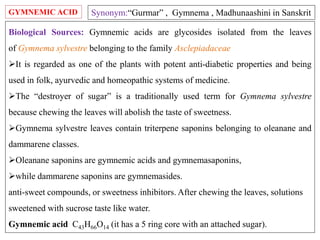 GYMNEMIC ACID
Biological Sources: Gymnemic acids are glycosides isolated from the leaves
of Gymnema sylvestre belonging to the family Asclepiadaceae
It is regarded as one of the plants with potent anti-diabetic properties and being
used in folk, ayurvedic and homeopathic systems of medicine.
The “destroyer of sugar” is a traditionally used term for Gymnema sylvestre
because chewing the leaves will abolish the taste of sweetness.
Gymnema sylvestre leaves contain triterpene saponins belonging to oleanane and
dammarene classes.
Oleanane saponins are gymnemic acids and gymnemasaponins,
while dammarene saponins are gymnemasides.
anti-sweet compounds, or sweetness inhibitors. After chewing the leaves, solutions
sweetened with sucrose taste like water.
Gymnemic acid C43H66O14 (it has a 5 ring core with an attached sugar).
Synonym:“Gurmar” , Gymnema , Madhunaashini in Sanskrit
 