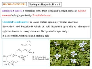 BACOPA MONNIERI Synonyms Herpestis; Brahmi.
Biological Sources:It comprises of the fresh stems and the fresh leaves of Bacopa
monnieri belonging to family Scrophulariaceae.
Chemical Constituents:The leaves contain saponin glycosides known as
Bacoside-A and Bacoside-B which on acid hydrolysis give rise to triterpenoid
aglycone termed as bacogenin-A and Bacogenin-B respectively.
It also contains Asiatic acid and Brahmic acid
 