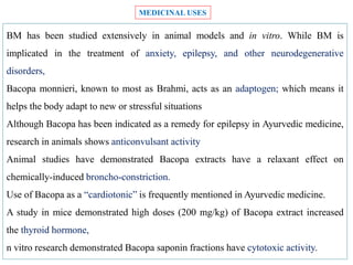 BM has been studied extensively in animal models and in vitro. While BM is
implicated in the treatment of anxiety, epilepsy, and other neurodegenerative
disorders,
Bacopa monnieri, known to most as Brahmi, acts as an adaptogen; which means it
helps the body adapt to new or stressful situations
Although Bacopa has been indicated as a remedy for epilepsy in Ayurvedic medicine,
research in animals shows anticonvulsant activity
Animal studies have demonstrated Bacopa extracts have a relaxant effect on
chemically-induced broncho-constriction.
Use of Bacopa as a “cardiotonic” is frequently mentioned in Ayurvedic medicine.
A study in mice demonstrated high doses (200 mg/kg) of Bacopa extract increased
the thyroid hormone,
n vitro research demonstrated Bacopa saponin fractions have cytotoxic activity.
MEDICINAL USES
 