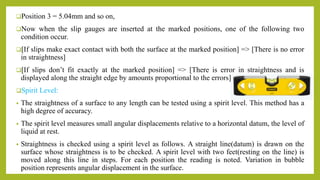 Position 3 = 5.04mm and so on,
Now when the slip gauges are inserted at the marked positions, one of the following two
condition occur.
[If slips make exact contact with both the surface at the marked position] => [There is no error
in straightness]
[If slips don’t fit exactly at the marked position] => [There is error in straightness and is
displayed along the straight edge by amounts proportional to the errors]
Spirit Level:
• The straightness of a surface to any length can be tested using a spirit level. This method has a
high degree of accuracy.
• The spirit level measures small angular displacements relative to a horizontal datum, the level of
liquid at rest.
• Straightness is checked using a spirit level as follows. A straight line(datum) is drawn on the
surface whose straightness is to be checked. A spirit level with two feet(resting on the line) is
moved along this line in steps. For each position the reading is noted. Variation in bubble
position represents angular displacement in the surface.
 