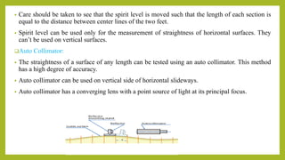 • Care should be taken to see that the spirit level is moved such that the length of each section is
equal to the distance between center lines of the two feet.
• Spirit level can be used only for the measurement of straightness of horizontal surfaces. They
can’t be used on vertical surfaces.
Auto Collimator:
• The straightness of a surface of any length can be tested using an auto collimator. This method
has a high degree of accuracy.
• Auto collimator can be used on vertical side of horizontal slideways.
• Auto collimator has a converging lens with a point source of light at its principal focus.
 